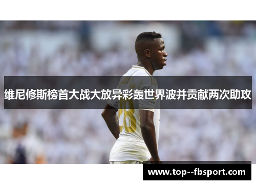 维尼修斯榜首大战大放异彩轰世界波并贡献两次助攻