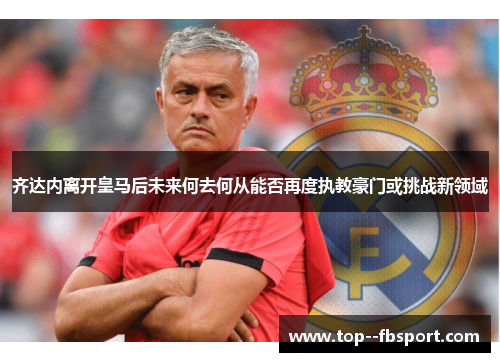 齐达内离开皇马后未来何去何从能否再度执教豪门或挑战新领域