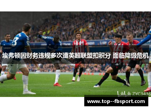 埃弗顿因财务违规多次遭英超联盟扣积分 面临降级危机 埃弗顿因财务违规多次遭英超联盟扣积分 面临降级危机